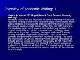 Overview of Academic Writing: 1 How is Academic Writing different from General Training Writing? The table shows that the first tasks in General Training Writing and Academic Writing are different. The differences in these tasks mean that candidates are required to produce different kinds of writing. The second tasks are quite similar in that they are both discursive and candidates may need to present a solution to a problem or present and justify an opinion or evaluate and challenge ideas, evidence or argument. However, the topics in General Training Writing are topics of general interest which tend to be more concrete and personal than those in Academic Writing. The topics and instructions in General Training Writing require candidates to provide general factual information and usually do not require the same degree of comparison and contrast of evidence, opinion or implication as Academic Writing does. The second task in Academic Writing also assumes an academic context and should therefore be formal in style.  