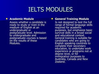 IELTS MODULES Academic Module Assess whether a candidate is ready to study or train in the medium of English at an undergraduate or postgraduate level. Admission to undergraduate and postgraduate courses is based on the results of these Modules.  General Training Module Is not designed to test the full range of formal language skills required for academic purposes, but emphasize basic survival skills in a broad social and educational context. General training is suitable for candidates who are going to English speaking countries to complete their secondary education, to undertake work experience or programs not at degree level, or for immigration purposes to Australia, Canada and New Zealand.  