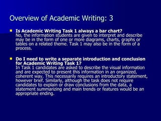 Overview of Academic Writing: 3 Is Academic Writing Task 1 always a bar chart? No, the information students are given to interpret and describe may be in the form of one or more diagrams, charts, graphs or tables on a related theme. Task 1 may also be in the form of a process. Do I need to write a separate introduction and conclusion for Academic Writing Task 1? In Task 1 candidates are asked to describe the visual information and are expected to present this information in an organized, coherent way. This necessarily requires an introductory statement, however brief. Similarly, although the task does not require candidates to explain or draw conclusions from the data, a statement summarizing and main trends or features would be an appropriate ending.  