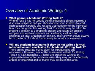 Overview of Academic Writing: 4 What genre is Academic Writing Task 2? Writing Task 2 has no specific genre although it always requires a discursive response and you should advise your students to read each question carefully and respond appropriately to the individual task they are given. For Writing Task 2 students may be asked to: present a solution to a problem; present and justify an opinion; compare and contrast opinions and evidence; evaluate and challenge an idea, argument or opinion. Their answer should always be in the form of a short formal essay for a tutor or examiner. Will my students lose marks if they do not write a formal introduction and conclusion for Academic Writing Task 2? There are no separate marks given for introductions and conclusions. However, one of the assessment criteria for Writing Task 2 is 'Task Response'. If ideas are presented without an appropriate introduction and conclusion they may not be effectively argued or organized and so marks may be lost in this area.  