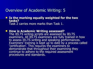 Overview of Academic Writing: 5 Is the marking equally weighted for the two tasks? Task 2 carries more marks than Task 1. How is Academic Writing assessed? The IELTS writing scripts are assessed by IELTS examiners. All IELTS examiners are fully trained in how to assess IELTS writing and speaking performances. Examiners’ training is kept up to date by a process called ‘certification’. This requires the examiners to demonstrate that throughout their examining they continue to adhere to the required assessment procedures and standards.  