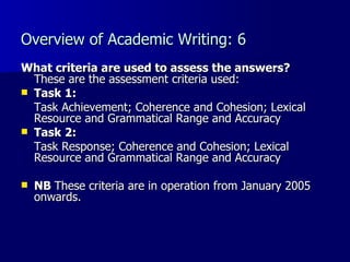 Overview of Academic Writing: 6 What criteria are used to assess the answers? These are the assessment criteria used: Task 1:   Task Achievement; Coherence and Cohesion; Lexical Resource and Grammatical Range and Accuracy Task 2:   Task Response; Coherence and Cohesion; Lexical Resource and Grammatical Range and Accuracy  NB  These criteria are in operation from January 2005 onwards. 