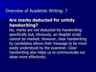 Overview of Academic Writing: 7 Are marks deducted for untidy handwriting? No, marks are not deducted for handwriting specifically but, obviously, an illegible script cannot be marked. However, clear handwriting by candidates allows their message to be more easily understood by the examiner. Clear handwriting also helps us to communicate our ideas more effectively. 