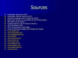 Sources Cambridge: Step Up to IELTS Cambridge: Practice Tests for IELTS Insearch Language Centre: Prepare for IELTS Peter Collin: Check your vocabulary for IELTS Examination MO Media: IELTS Secrets Vanessa Jakeman: IELTS Practice Test Plus IELTS Handbook 2006 IELTS Annual Review 2001/2002 Irham Ali Saifuddin: Belajar IELTS Mudah dan Praktis www.eslcafe.com www.ocfberkeley.edu www.bogglesworld.com www.ialf.edu www.esl-group.com www.bton.ac.uk www.essex.ac.uk www.eslabout.com www.dundee.ac.uk www.teqjournal.com www.csun.edu 