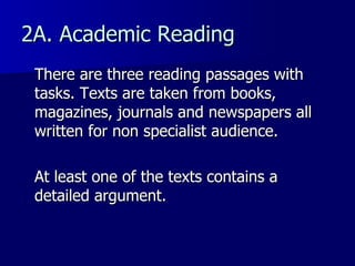 2A. Academic Reading  There are three reading passages with tasks. Texts are taken from books, magazines, journals and newspapers all written for non specialist audience.  At least one of the texts contains a detailed argument. 