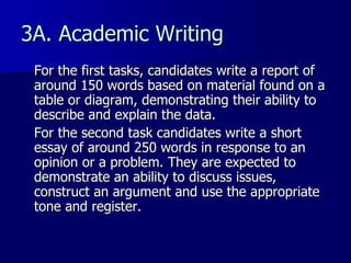 3A. Academic Writing For the first tasks, candidates write a report of around 150 words based on material found on a table or diagram, demonstrating their ability to describe and explain the data. For the second task candidates write a short essay of around 250 words in response to an opinion or a problem. They are expected to demonstrate an ability to discuss issues, construct an argument and use the appropriate tone and register.  