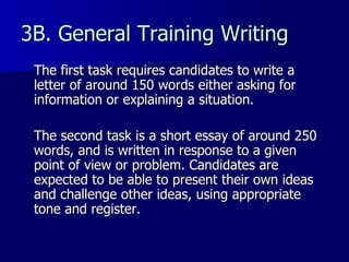 3B. General Training Writing The first task requires candidates to write a letter of around 150 words either asking for information or explaining a situation. The second task is a short essay of around 250 words, and is written in response to a given point of view or problem. Candidates are expected to be able to present their own ideas and challenge other ideas, using appropriate tone and register.  