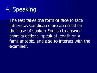 4. Speaking The test takes the form of face to face interview. Candidates are assessed on their use of spoken English to answer short questions, speak at length on a familiar topic, and also to interact with the examiner. 