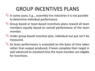 GROUP INCENTIVES PLANS 
 In some cases, E.g.., assembly line industries it is not possible 
to determine individual performance 
 Group based or team-based incentives plans reward all team 
members equally based on overall performance of the team 
member. 
 Under group based incentive plan, individual out put can’t be 
measured. 
 So team performance is evaluated on the basis of time taken 
rather than output produced, if team complete their target in 
well advanced to standard time the team member are eligible 
for incentives. 
 