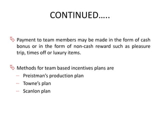 CONTINUED….. 
 Payment to team members may be made in the form of cash 
bonus or in the form of non-cash reward such as pleasure 
trip, times off or luxury items. 
 Methods for team based incentives plans are 
– Preistman’s production plan 
– Towne’s plan 
– Scanlon plan 
 