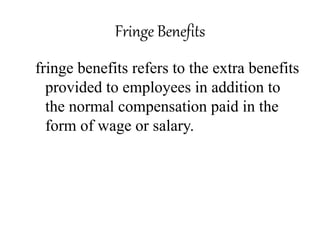 Fringe Benefits 
fringe benefits refers to the extra benefits 
provided to employees in addition to 
the normal compensation paid in the 
form of wage or salary. 
 