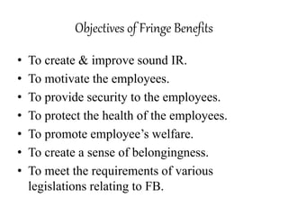 Objectives of Fringe Benefits 
• To create & improve sound IR. 
• To motivate the employees. 
• To provide security to the employees. 
• To protect the health of the employees. 
• To promote employee’s welfare. 
• To create a sense of belongingness. 
• To meet the requirements of various 
legislations relating to FB. 
 