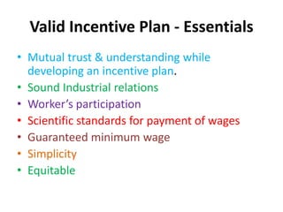 Valid Incentive Plan - Essentials 
• Mutual trust & understanding while 
developing an incentive plan. 
• Sound Industrial relations 
• Worker’s participation 
• Scientific standards for payment of wages 
• Guaranteed minimum wage 
• Simplicity 
• Equitable 
 
