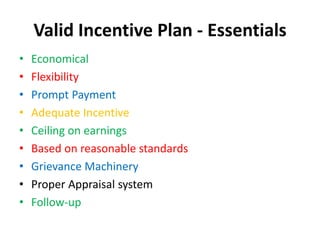 Valid Incentive Plan - Essentials 
• Economical 
• Flexibility 
• Prompt Payment 
• Adequate Incentive 
• Ceiling on earnings 
• Based on reasonable standards 
• Grievance Machinery 
• Proper Appraisal system 
• Follow-up 
 
