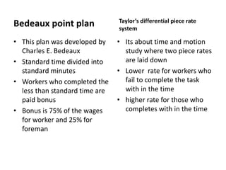 Bedeaux point plan 
• This plan was developed by 
Charles E. Bedeaux 
• Standard time divided into 
standard minutes 
• Workers who completed the 
less than standard time are 
paid bonus 
• Bonus is 75% of the wages 
for worker and 25% for 
foreman 
Taylor’s differential piece rate 
system 
• Its about time and motion 
study where two piece rates 
are laid down 
• Lower rate for workers who 
fail to complete the task 
with in the time 
• higher rate for those who 
completes with in the time 
 