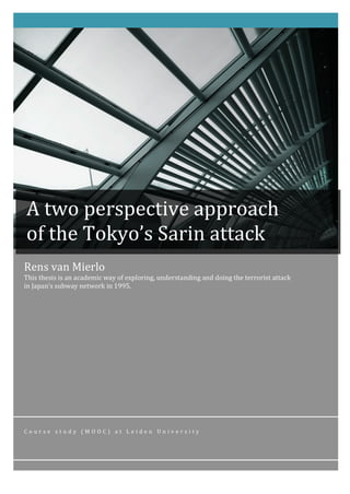 Rens	van	Mierlo	
This	thesis	is	an	academic	way	of	exploring,	understanding	and	doing	the	terrorist	attack	
in	Japan’s	subway	network	in	1995.		
C o u r s e 	 s t u d y 	 ( M O O C ) 	 a t 	 L e i d e n 	 U n i v e r s i t y 	
	
	
	 	
A	two	perspective	approach	
of	the	Tokyo’s	Sarin	attack	
 