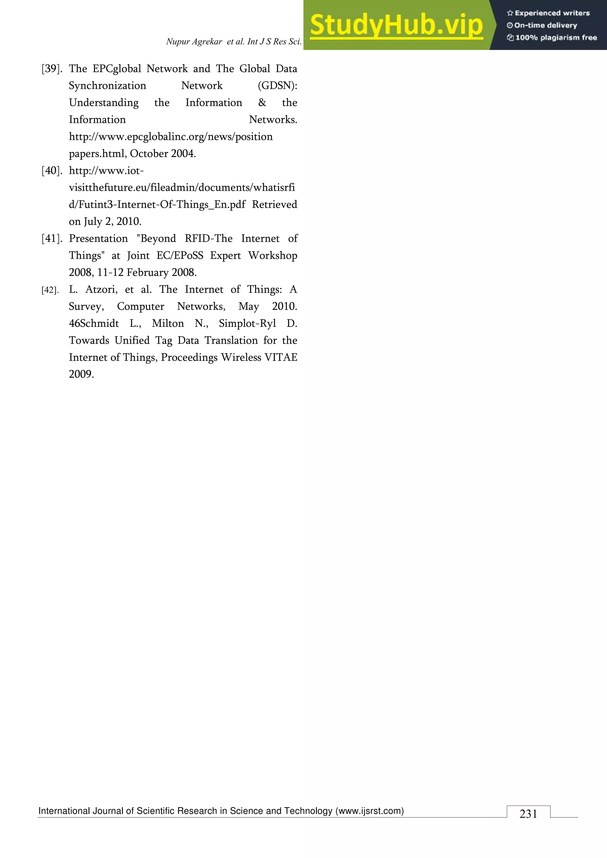 International Journal of Scientific Research in Science and Technology (www.ijsrst.com)
Nupur Agrekar et al. Int J S Res Sci. Tech. 2018 May-June;4(8) : 225-231
231
[39]. The EPCglobal Network and The Global Data
Synchronization Network (GDSN):
Understanding the Information & the
Information Networks.
http://www.epcglobalinc.org/news/position
papers.html, October 2004.
[40]. http://www.iot-
visitthefuture.eu/fileadmin/documents/whatisrfi
d/Futint3-Internet-Of-Things_En.pdf Retrieved
on July 2, 2010.
[41]. Presentation "Beyond RFID-The Internet of
Things" at Joint EC/EPoSS Expert Workshop
2008, 11-12 February 2008.
[42]. L. Atzori, et al. The Internet of Things: A
Survey, Computer Networks, May 2010.
46Schmidt L., Milton N., Simplot-Ryl D.
Towards Unified Tag Data Translation for the
Internet of Things, Proceedings Wireless VITAE
2009.
 