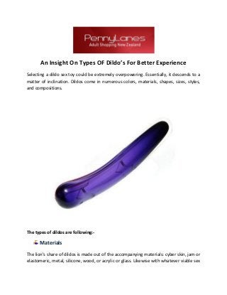 An Insight On Types OF Dildo’s For Better Experience
Selecting a dildo sex toy could be extremely overpowering. Essentially, it descends to a
matter of inclination. Dildos come in numerous colors, materials, shapes, sizes, styles,
and compositions.
The types of dildos are following:-
Materials
The lion's share of dildos is made out of the accompanying materials: cyber skin, jam or
elastomeric, metal, silicone, wood, or acrylic or glass. Likewise with whatever viable sex
 