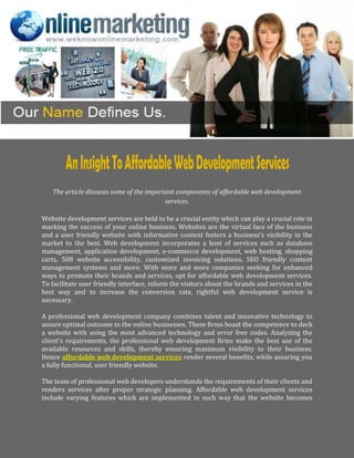 The article discuses some of the important components of affordable web development
                                          services.

Website development services are held to be a crucial entity which can play a crucial role in
marking the success of your online business. Websites are the virtual face of the business
and a user friendly website with informative content fosters a business’s visibility in the
market to the best. Web development incorporates a host of services such as database
management, application development, e-commerce development, web hosting, shopping
carts, 508 website accessibility, customized invoicing solutions, SEO friendly content
management systems and more. With more and more companies seeking for enhanced
ways to promote their brands and services, opt for affordable web development services.
To facilitate user friendly interface, inform the visitors about the brands and services in the
best way and to increase the conversion rate, rightful web development service is
necessary.

A professional web development company combines talent and innovative technology to
assure optimal outcome to the online businesses. These firms boast the competence to deck
a website with using the most advanced technology and error free codes. Analyzing the
client's requirements, the professional web development firms make the best use of the
available resources and skills, thereby ensuring maximum visibility to their business.
Hence affordable web development services render several benefits, while assuring you
a fully functional, user friendly website.

The team of professional web developers understands the requirements of their clients and
renders services after proper strategic planning. Affordable web development services
include varying features which are implemented in such way that the website becomes
 