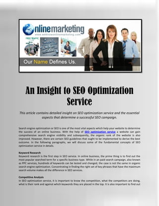 An Insight to SEO Optimization
                 Service
This article contains detailed insight on SEO optimization service and the essential
                aspects that determine a successful SEO campaign.

Search engine optimization or SEO is one of the most vital aspects which help your website to determine
the success of an online business. With the help of SEO optimization service a website can gain
comprehensive search engine visibility and subsequently, the organic rank of the website is also
improved. However, there are certain SEO guidelines that ought to be implemented to derive the best
outcome. In the following paragraphs, we will discuss some of the fundamental concepts of SEO
optimization service in details.

Keyword Research
Keyword research is the first step in SEO service. In online business, the prime thing is to find out the
most popular searched term for a specific business type. While in an paid search campaign, also known
as PPC services, hundreds of keywords can be tested and changed, the case is not the same in organic
search engine optimization. Concentrating in finding the right set of key phrases that have the maximum
search volume makes all the difference in SEO services.

Competitive Analysis
In SEO optimization service, it is important to know the competition, what the competitors are doing,
what is their rank and against which keywords they are placed in the top. It is also important to find out
 