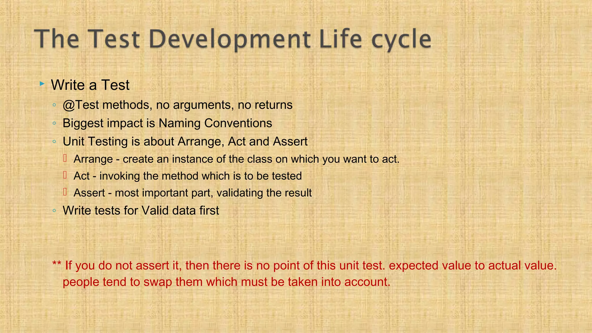  Write a Test
◦ @Test methods, no arguments, no returns
◦ Biggest impact is Naming Conventions
◦ Unit Testing is about Arrange, Act and Assert
 Arrange - create an instance of the class on which you want to act.
 Act - invoking the method which is to be tested
 Assert - most important part, validating the result
◦ Write tests for Valid data first
** If you do not assert it, then there is no point of this unit test. expected value to actual value.
people tend to swap them which must be taken into account.
 