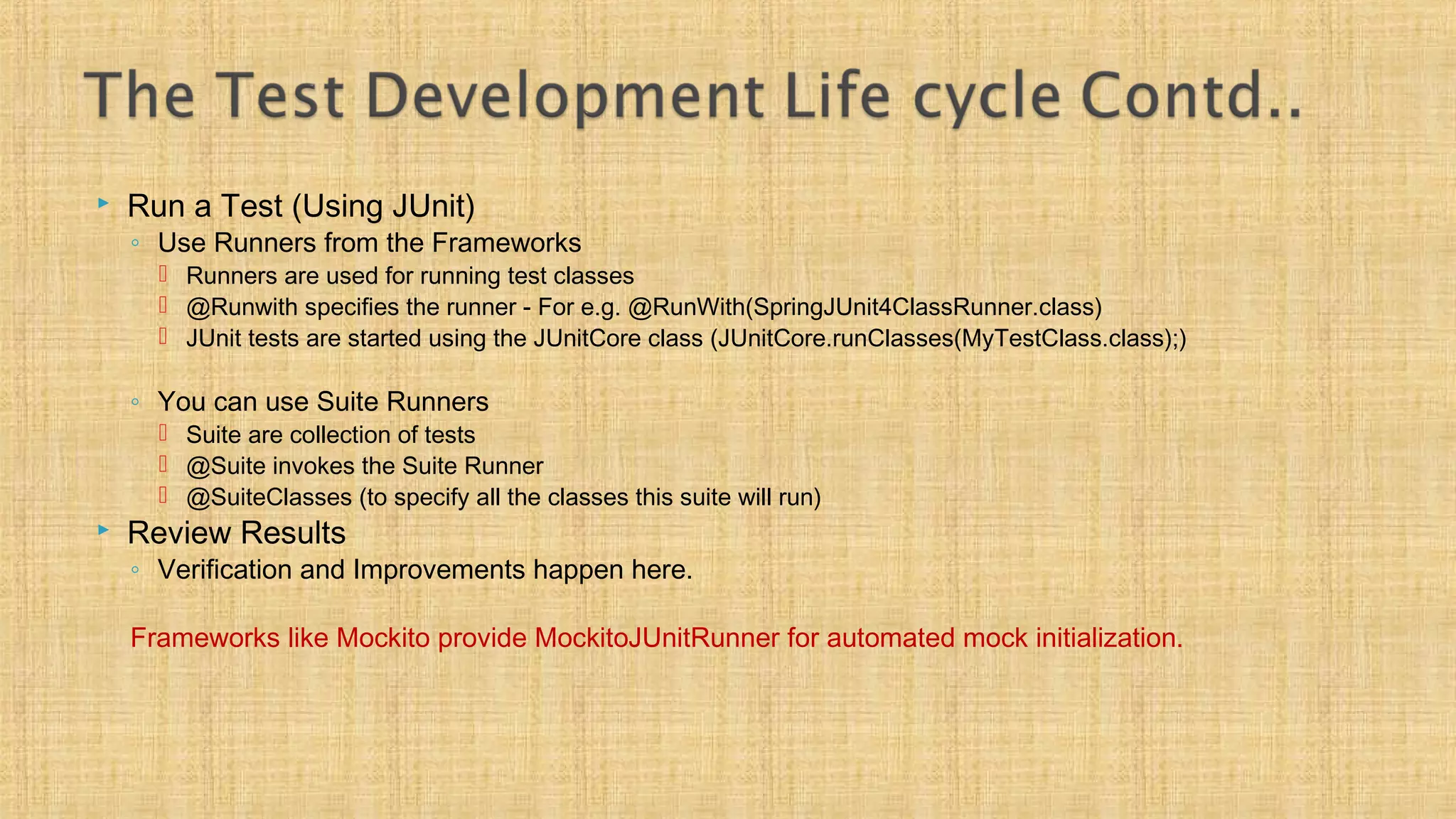  Run a Test (Using JUnit)
◦ Use Runners from the Frameworks
 Runners are used for running test classes
 @Runwith specifies the runner - For e.g. @RunWith(SpringJUnit4ClassRunner.class)
 JUnit tests are started using the JUnitCore class (JUnitCore.runClasses(MyTestClass.class);)
◦ You can use Suite Runners
 Suite are collection of tests
 @Suite invokes the Suite Runner
 @SuiteClasses (to specify all the classes this suite will run)
 Review Results
◦ Verification and Improvements happen here.
Frameworks like Mockito provide MockitoJUnitRunner for automated mock initialization.
 