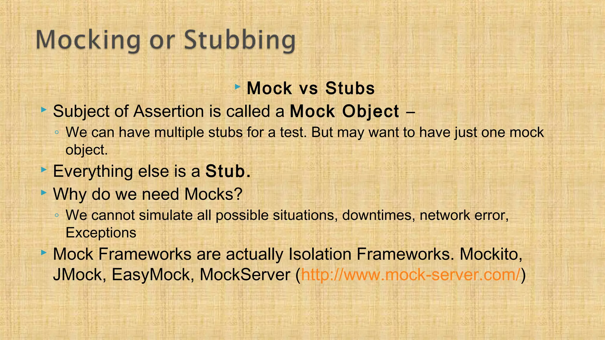  Mock vs Stubs
 Subject of Assertion is called a Mock Object –
◦ We can have multiple stubs for a test. But may want to have just one mock
object.
 Everything else is a Stub.
 Why do we need Mocks?
◦ We cannot simulate all possible situations, downtimes, network error,
Exceptions
 Mock Frameworks are actually Isolation Frameworks. Mockito,
JMock, EasyMock, MockServer (http://www.mock-server.com/)
 