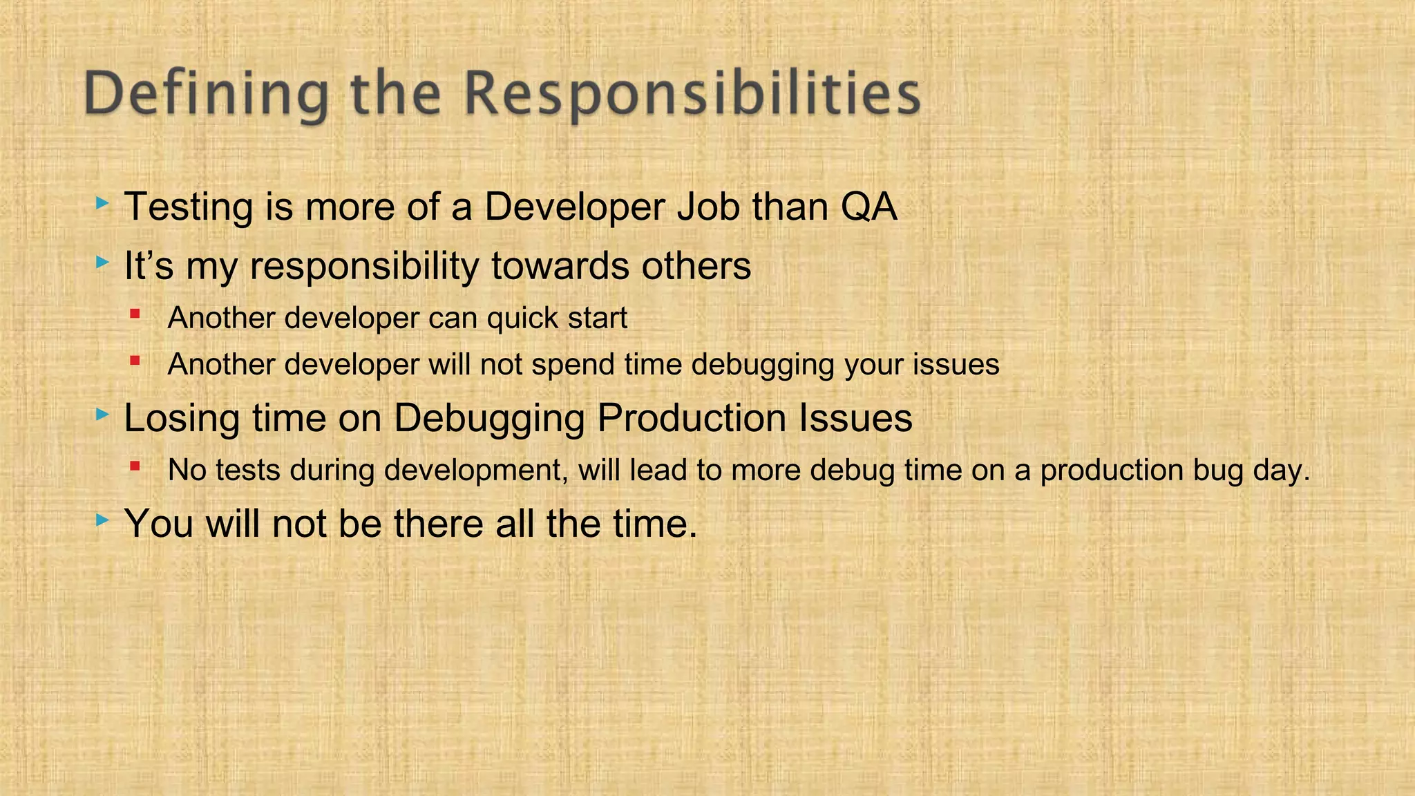  Testing is more of a Developer Job than QA
 It’s my responsibility towards others
 Another developer can quick start
 Another developer will not spend time debugging your issues
 Losing time on Debugging Production Issues
 No tests during development, will lead to more debug time on a production bug day.
 You will not be there all the time.
 