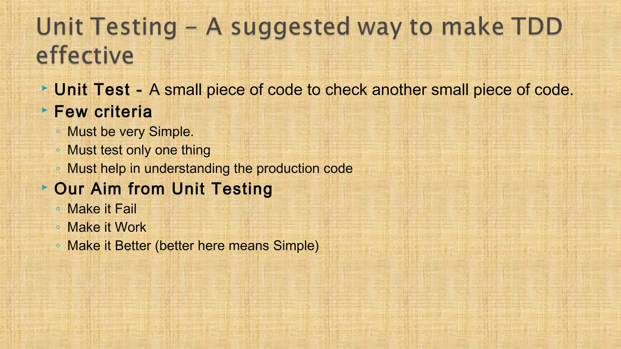  Unit Test - A small piece of code to check another small piece of code.
 Few criteria
◦ Must be very Simple.
◦ Must test only one thing
◦ Must help in understanding the production code
 Our Aim from Unit Testing
◦ Make it Fail
◦ Make it Work
◦ Make it Better (better here means Simple)
 