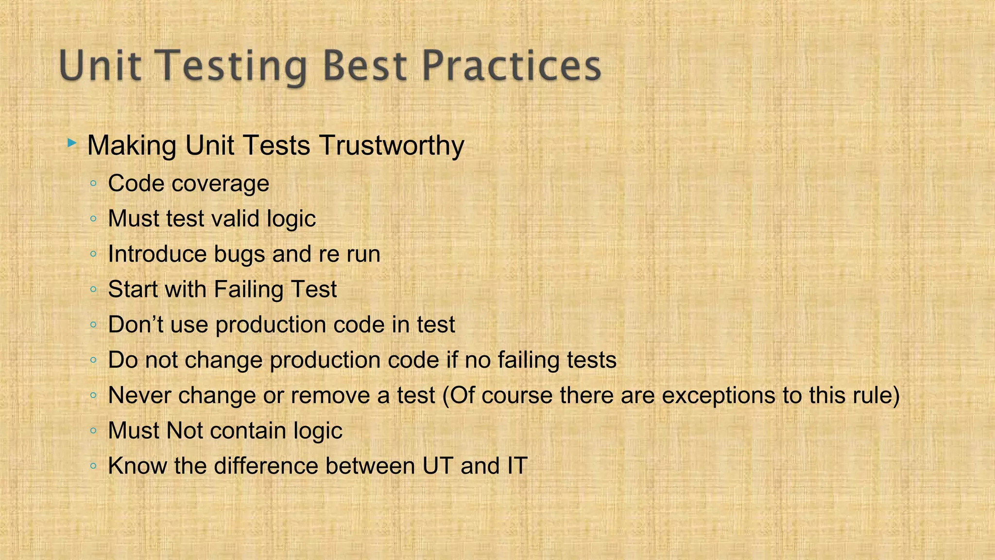  Making Unit Tests Trustworthy
◦ Code coverage
◦ Must test valid logic
◦ Introduce bugs and re run
◦ Start with Failing Test
◦ Don’t use production code in test
◦ Do not change production code if no failing tests
◦ Never change or remove a test (Of course there are exceptions to this rule)
◦ Must Not contain logic
◦ Know the difference between UT and IT
 