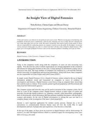 International Journal on Computational Sciences & Applications (IJCSA) Vol.4, No.6,December 2014
DOI:10.5121/ijcsa.2014.4608 89
An Insight View of Digital Forensics
Neha Kishore, Chetna Gupta and Dhvani Dawar
Department of Computer Science Engineering, Chitkara University, Himachal Pradesh
ABSTRACT
Crime and violence are inherent in our political and social system. With the moving pace of technology, the
popularity of internet grows continuously, with not only changing our views of life, but also changing the
way crime takes place all over the world. We need a technology that can be used to bring justice to those
who are responsible for conducting attacks on computer systems across the globe. In this paper, we present
various measures being taken in order to control and deal with the crime related to digital devices. This
paper gives an insight of Digital Forensics and current situation of India in handling such type of crimes.
KEYWORDS
Digital Forensics, Cyber Forensics, Computer Crimes, Fraud
1.INTRODUCTION
Today in the computers world, along with the computers, its users are also increasing very
rapidly. Now the time has come in which organizations are strongly dependent on the computers
and internet for taking their business to the crest. A large package of information is being sent or
received at one click. The large numbers of computers are connected in a cob-web like network,
which is necessary for dispatching and receiving information. Along with boom, these computers
are also responsible for Cyber Frauds and Cyber Crimes (CFCC).
In simple words, Digital Forensics [1] is a branch of forensic science related to the use of digital
information produced, stored and transmitted on computers as source of evidence in
investigations and forensics. Digital forensics exists from as long as computers have stored data
that could be used as evidence. It has recently gained significant popularity with Government and
many local law Enforcement agencies.
The computer system and networks may not be used in execution of the computer crimes, but it
form as a part of the computer crimes. Digital forensic analysis of these types of system and
networks can provide digital evidences e.g., planning a murder, cyber harassment, pornography,
theft of electronically stored information and data generate fraudulent documents with the help of
scanners and printers. So the role of Digital investigation in solving the case can lead to a
complete change in the investigation if the same is done properly[2].
Internet is most important application for modern society persons. Internet has a lot of
convenience to communication between human races all over the world. Due to rapid
developments and lack of proper rules and regulations, it has become a crime hub.
In the rest of the paper, we have given an overview to digital forensics and its shortcomings. In
section 2, we deal with digital forensics which is a technical aspect for investigating crime cases
 