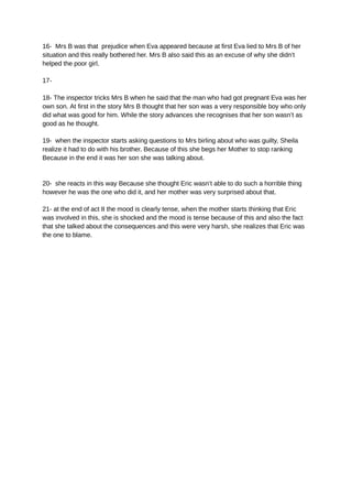 16- Mrs B was that prejudice when Eva appeared because at first Eva lied to Mrs B of her
situation and this really bothered her. Mrs B also said this as an excuse of why she didn’t
helped the poor girl.
17-
18- The inspector tricks Mrs B when he said that the man who had got pregnant Eva was her
own son. At first in the story Mrs B thought that her son was a very responsible boy who only
did what was good for him. While the story advances she recognises that her son wasn’t as
good as he thought.
19- when the inspector starts asking questions to Mrs birling about who was guilty, Sheila
realize it had to do with his brother. Because of this she begs her Mother to stop ranking
Because in the end it was her son she was talking about.
20- she reacts in this way Because she thought Eric wasn’t able to do such a horrible thing
however he was the one who did it, and her mother was very surprised about that.
21- at the end of act II the mood is clearly tense, when the mother starts thinking that Eric
was involved in this, she is shocked and the mood is tense because of this and also the fact
that she talked about the consequences and this were very harsh, she realizes that Eric was
the one to blame.
 