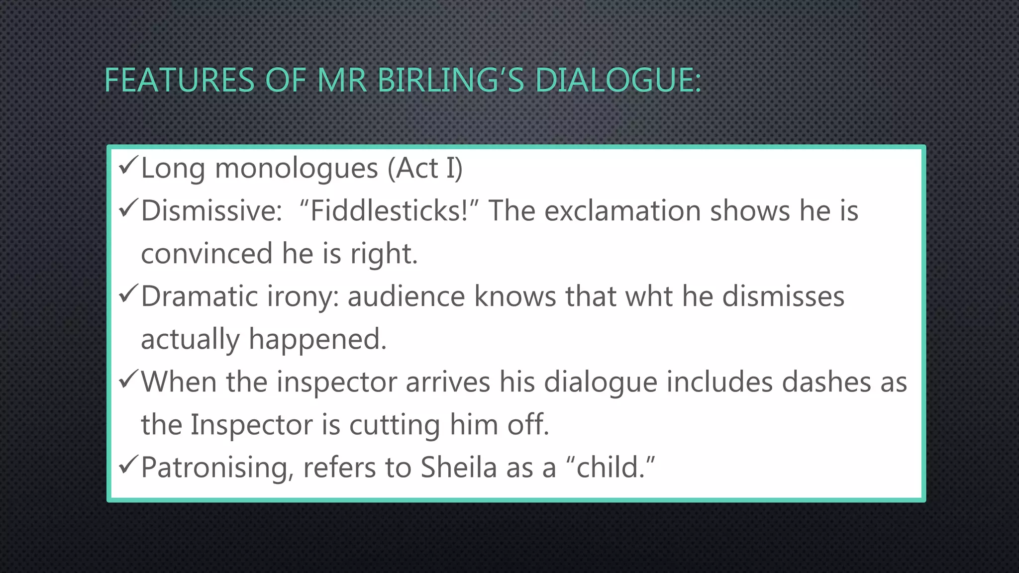 FEATURES OF MR BIRLING’S DIALOGUE:
Long monologues (Act I)
Dismissive: “Fiddlesticks!” The exclamation shows he is
convinced he is right.
Dramatic irony: audience knows that wht he dismisses
actually happened.
When the inspector arrives his dialogue includes dashes as
the Inspector is cutting him off.
Patronising, refers to Sheila as a “child.”
 