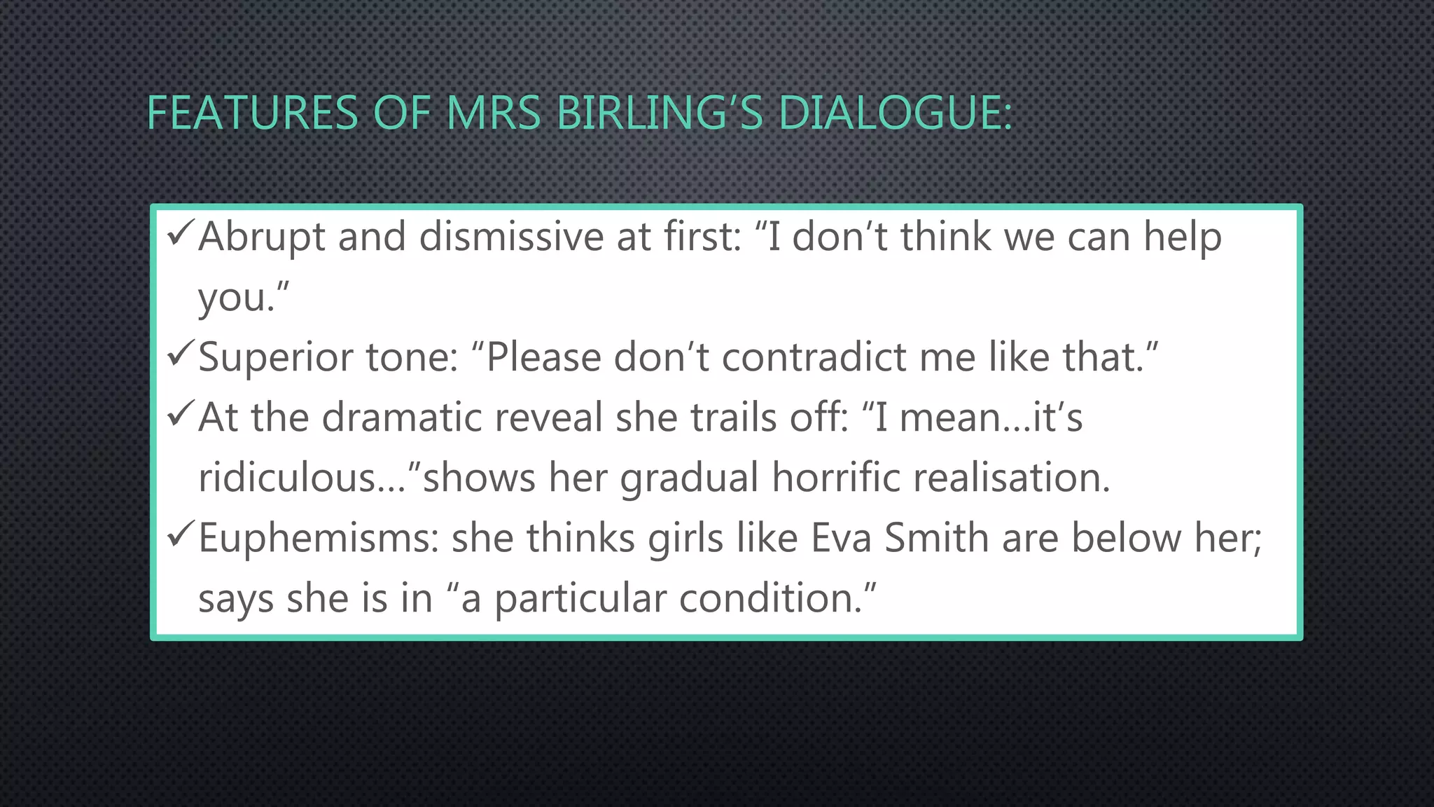 FEATURES OF MRS BIRLING’S DIALOGUE:
Abrupt and dismissive at first: “I don’t think we can help
you.”
Superior tone: “Please don’t contradict me like that.”
At the dramatic reveal she trails off: “I mean…it’s
ridiculous…”shows her gradual horrific realisation.
Euphemisms: she thinks girls like Eva Smith are below her;
says she is in “a particular condition.”
 