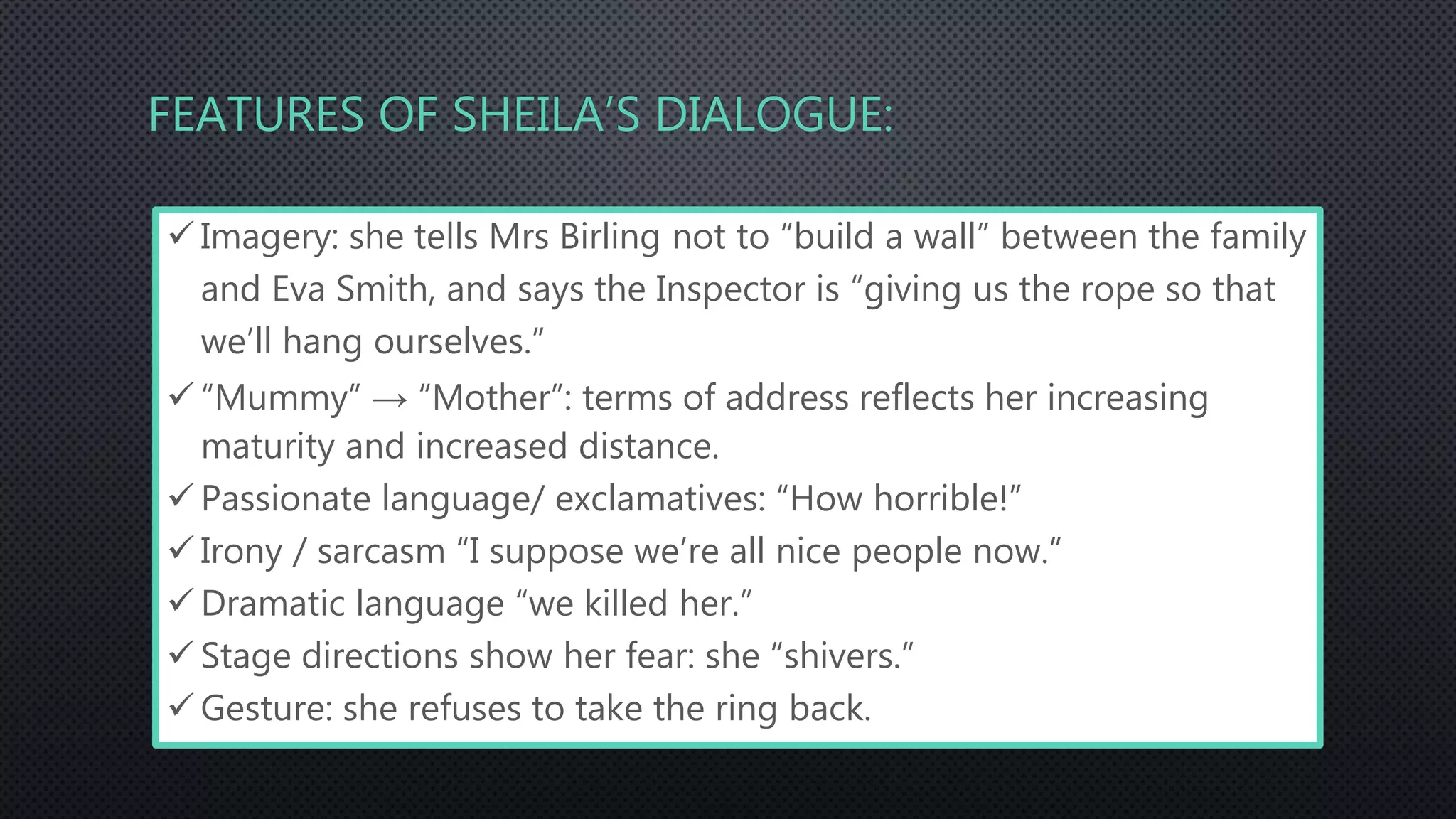 FEATURES OF SHEILA’S DIALOGUE:
 Imagery: she tells Mrs Birling not to “build a wall” between the family
and Eva Smith, and says the Inspector is “giving us the rope so that
we’ll hang ourselves.”
 “Mummy” → “Mother”: terms of address reflects her increasing
maturity and increased distance.
 Passionate language/ exclamatives: “How horrible!”
 Irony / sarcasm “I suppose we’re all nice people now.”
 Dramatic language “we killed her.”
 Stage directions show her fear: she “shivers.”
 Gesture: she refuses to take the ring back.
 