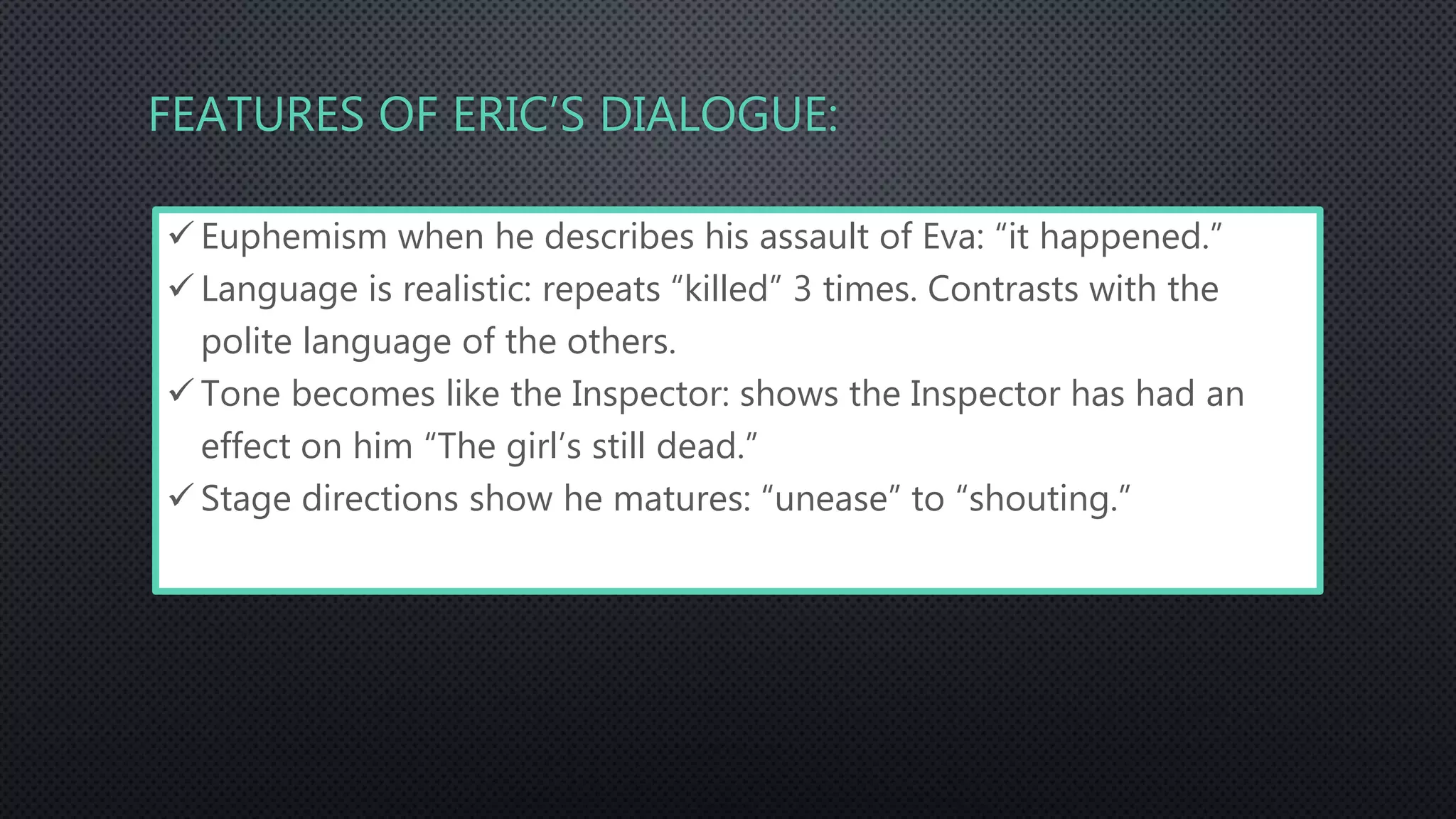 FEATURES OF ERIC’S DIALOGUE:
 Euphemism when he describes his assault of Eva: “it happened.”
 Language is realistic: repeats “killed” 3 times. Contrasts with the
polite language of the others.
 Tone becomes like the Inspector: shows the Inspector has had an
effect on him “The girl’s still dead.”
 Stage directions show he matures: “unease” to “shouting.”
 