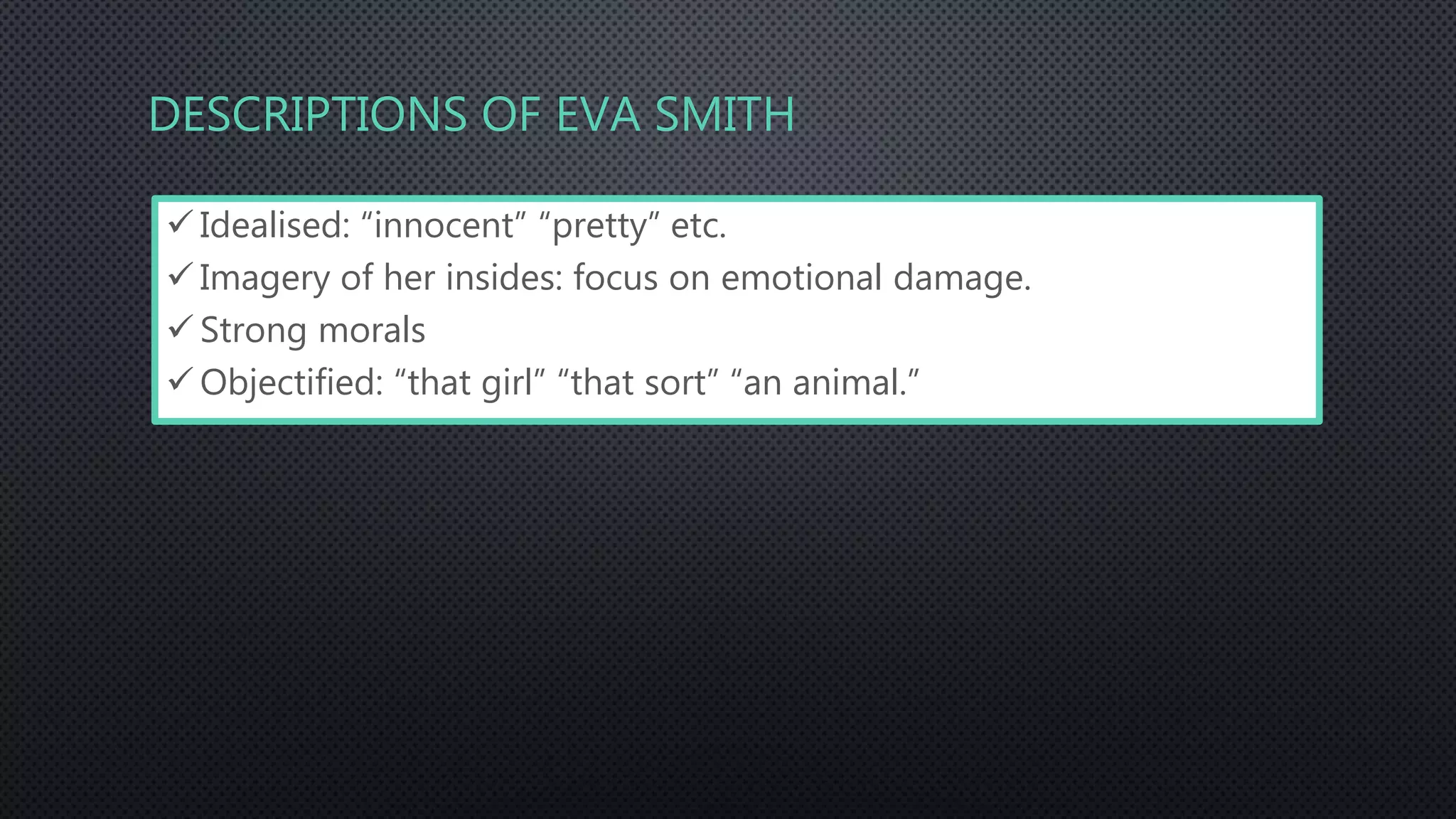 DESCRIPTIONS OF EVA SMITH
 Idealised: “innocent” “pretty” etc.
 Imagery of her insides: focus on emotional damage.
 Strong morals
 Objectified: “that girl” “that sort” “an animal.”
 