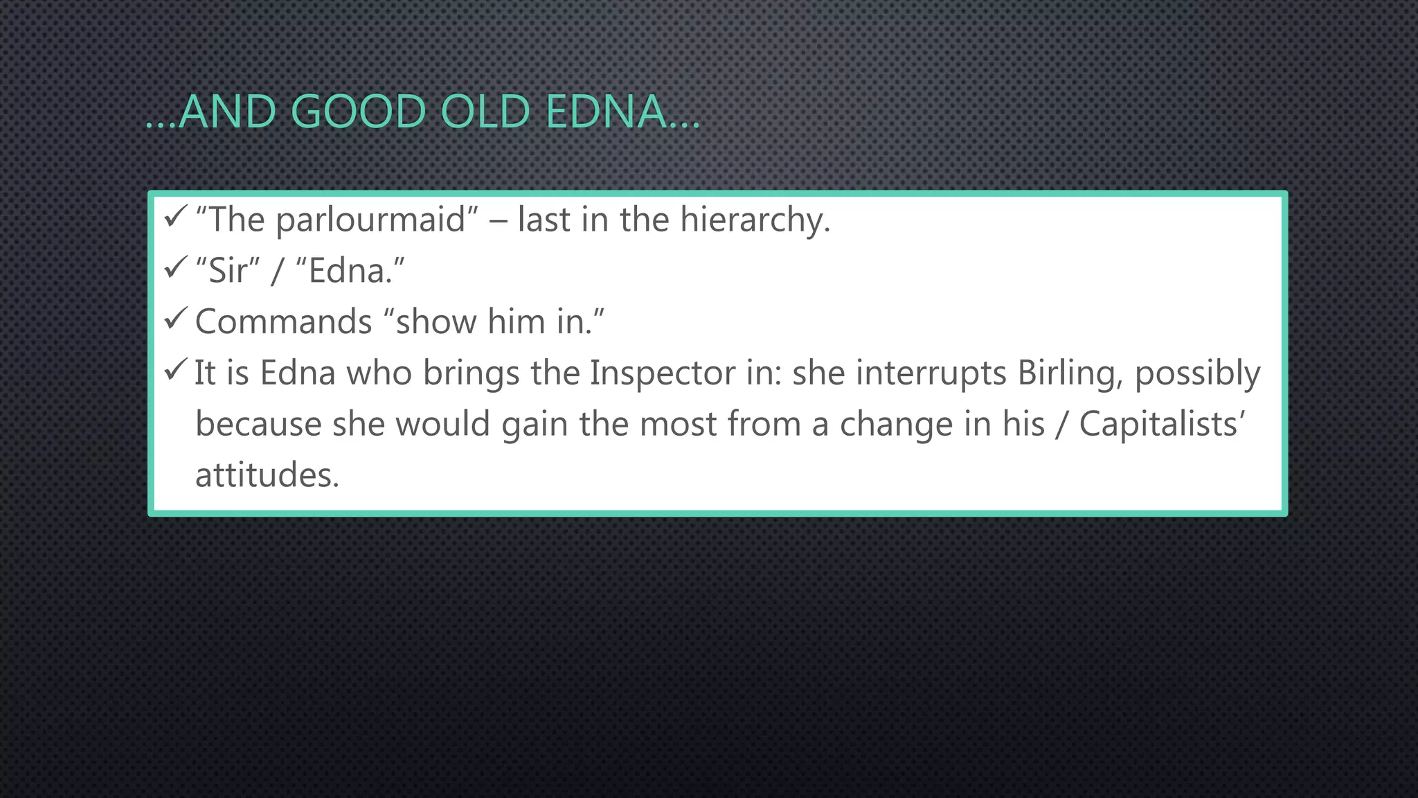 …AND GOOD OLD EDNA…
 “The parlourmaid” – last in the hierarchy.
 “Sir” / “Edna.”
 Commands “show him in.”
 It is Edna who brings the Inspector in: she interrupts Birling, possibly
because she would gain the most from a change in his / Capitalists’
attitudes.
 