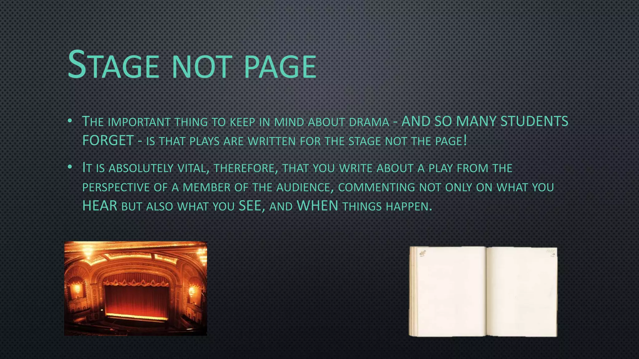 STAGE NOT PAGE
• THE IMPORTANT THING TO KEEP IN MIND ABOUT DRAMA - AND SO MANY STUDENTS
FORGET - IS THAT PLAYS ARE WRITTEN FOR THE STAGE NOT THE PAGE!
• IT IS ABSOLUTELY VITAL, THEREFORE, THAT YOU WRITE ABOUT A PLAY FROM THE
PERSPECTIVE OF A MEMBER OF THE AUDIENCE, COMMENTING NOT ONLY ON WHAT YOU
HEAR BUT ALSO WHAT YOU SEE, AND WHEN THINGS HAPPEN.
 