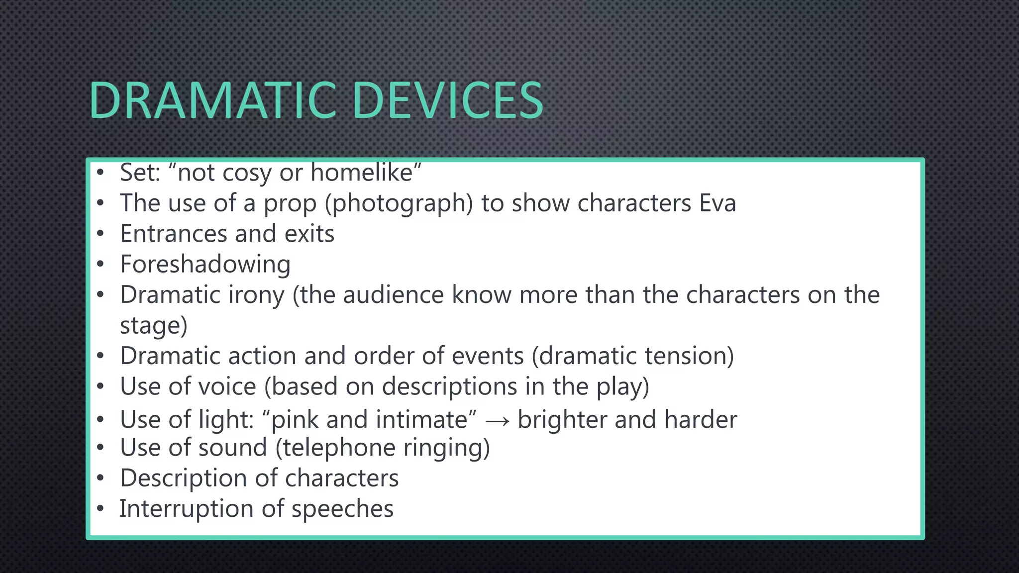 DRAMATIC DEVICES
• Set: “not cosy or homelike”
• The use of a prop (photograph) to show characters Eva
• Entrances and exits
• Foreshadowing
• Dramatic irony (the audience know more than the characters on the
stage)
• Dramatic action and order of events (dramatic tension)
• Use of voice (based on descriptions in the play)
• Use of light: “pink and intimate” → brighter and harder
• Use of sound (telephone ringing)
• Description of characters
• Interruption of speeches
 