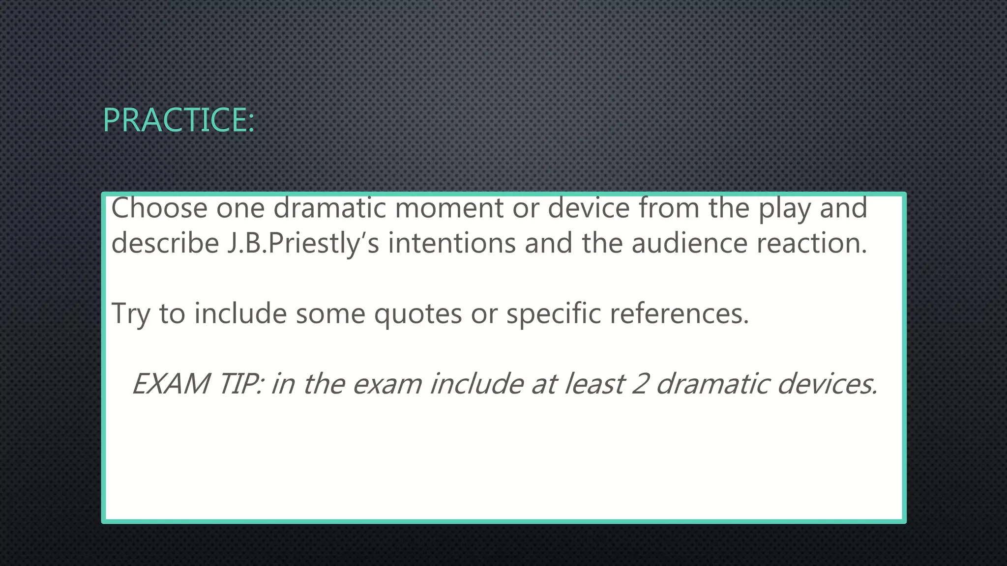 PRACTICE:
Choose one dramatic moment or device from the play and
describe J.B.Priestly’s intentions and the audience reaction.
Try to include some quotes or specific references.
EXAM TIP: in the exam include at least 2 dramatic devices.
 