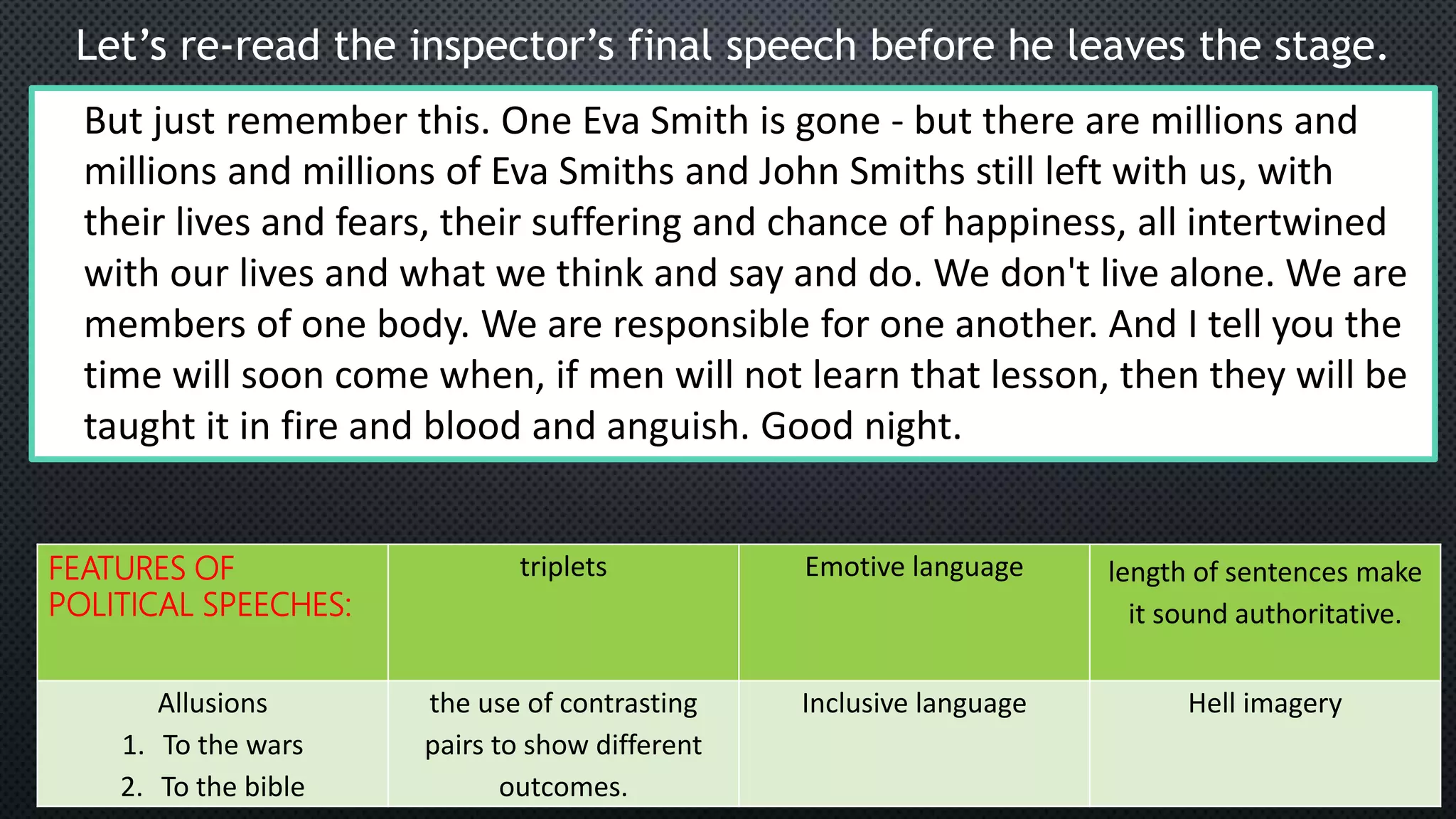 Let’s re-read the inspector’s final speech before he leaves the stage.
But just remember this. One Eva Smith is gone - but there are millions and
millions and millions of Eva Smiths and John Smiths still left with us, with
their lives and fears, their suffering and chance of happiness, all intertwined
with our lives and what we think and say and do. We don't live alone. We are
members of one body. We are responsible for one another. And I tell you the
time will soon come when, if men will not learn that lesson, then they will be
taught it in fire and blood and anguish. Good night.
FEATURES OF
POLITICAL SPEECHES:
triplets Emotive language length of sentences make
it sound authoritative.
Allusions
1. To the wars
2. To the bible
the use of contrasting
pairs to show different
outcomes.
Inclusive language Hell imagery
 