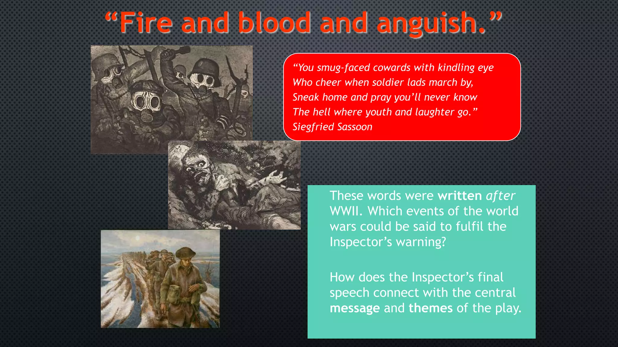 These words were written after
WWII. Which events of the world
wars could be said to fulfil the
Inspector’s warning?
How does the Inspector’s final
speech connect with the central
message and themes of the play.
“Fire and blood and anguish.”
“You smug-faced cowards with kindling eye
Who cheer when soldier lads march by,
Sneak home and pray you’ll never know
The hell where youth and laughter go.”
Siegfried Sassoon
 