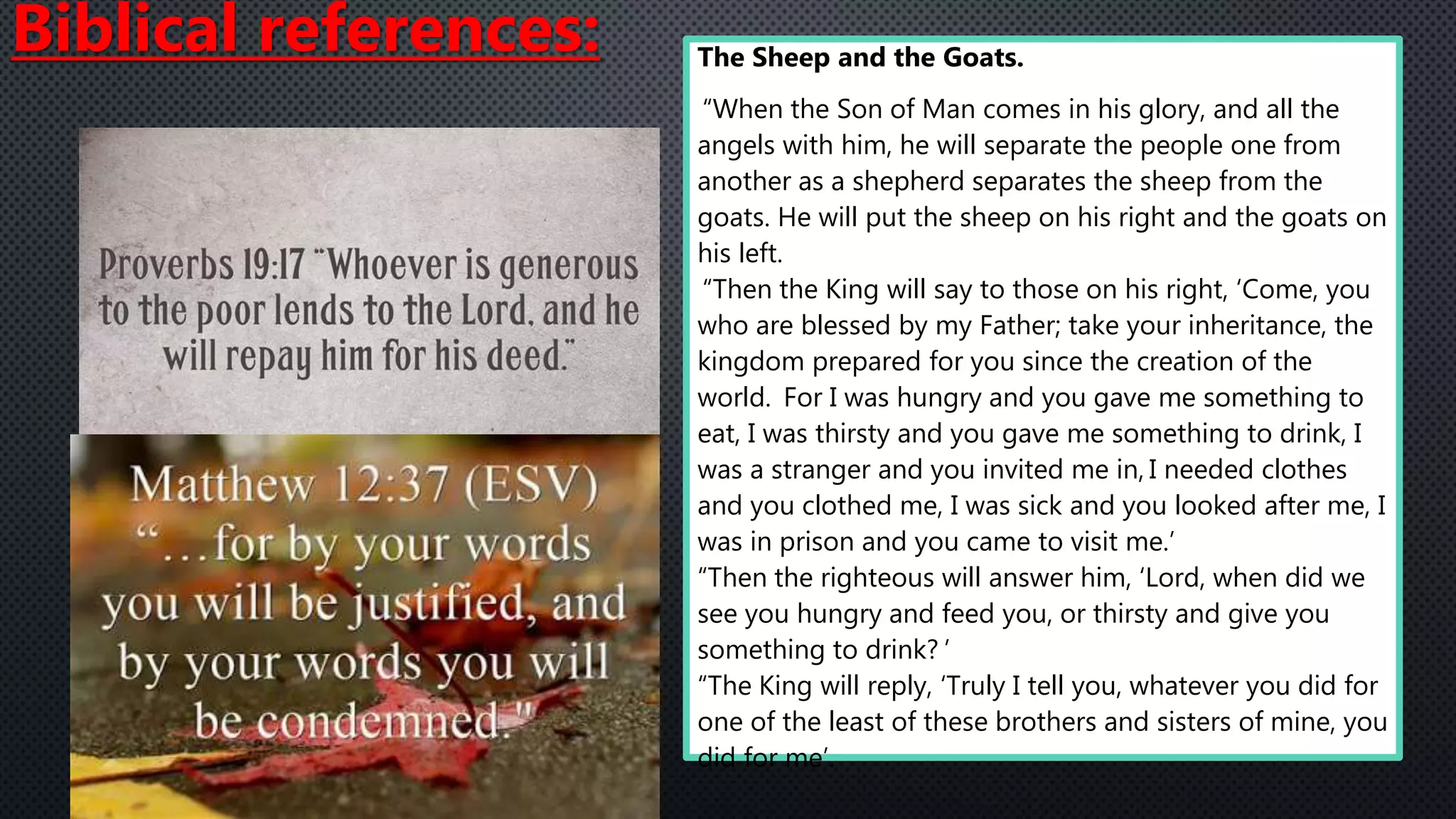 The Sheep and the Goats.
“When the Son of Man comes in his glory, and all the
angels with him, he will separate the people one from
another as a shepherd separates the sheep from the
goats. He will put the sheep on his right and the goats on
his left.
“Then the King will say to those on his right, ‘Come, you
who are blessed by my Father; take your inheritance, the
kingdom prepared for you since the creation of the
world. For I was hungry and you gave me something to
eat, I was thirsty and you gave me something to drink, I
was a stranger and you invited me in, I needed clothes
and you clothed me, I was sick and you looked after me, I
was in prison and you came to visit me.’
“Then the righteous will answer him, ‘Lord, when did we
see you hungry and feed you, or thirsty and give you
something to drink? ’
“The King will reply, ‘Truly I tell you, whatever you did for
one of the least of these brothers and sisters of mine, you
did for me’.
Biblical references:
 