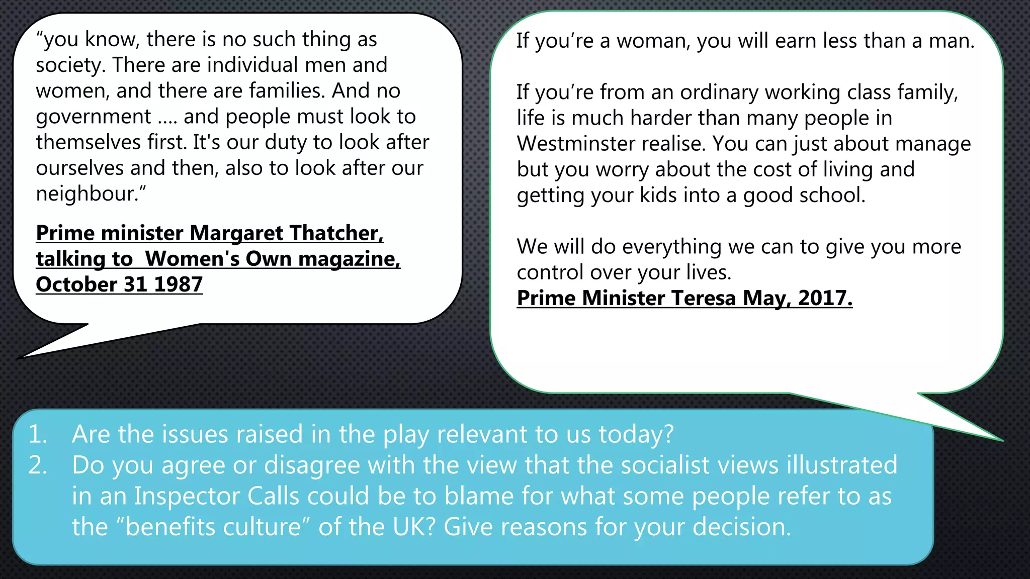 1. Are the issues raised in the play relevant to us today?
2. Do you agree or disagree with the view that the socialist views illustrated
in an Inspector Calls could be to blame for what some people refer to as
the “benefits culture” of the UK? Give reasons for your decision.
“you know, there is no such thing as
society. There are individual men and
women, and there are families. And no
government …. and people must look to
themselves first. It's our duty to look after
ourselves and then, also to look after our
neighbour.”
Prime minister Margaret Thatcher,
talking to Women's Own magazine,
October 31 1987
If you’re a woman, you will earn less than a man.
If you’re from an ordinary working class family,
life is much harder than many people in
Westminster realise. You can just about manage
but you worry about the cost of living and
getting your kids into a good school.
We will do everything we can to give you more
control over your lives.
Prime Minister Teresa May, 2017.
 