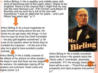  Arthur Birling 1• He is wealthy and middle-class with
aims of becoming part of the upper class.• Hopes to be
knighted “there’s a fair chance that I might find my way
into the next Honours List”. P.8• Former Lord-Mayor of
Brumley and as such he is full of his own self-
importance “I was an alderman for years – and Lord
Mayor two years ago.” p.11
Arthur Birling 2• As a local magistrate he
sees himself as being above the law. He
thinks he can get away with things.• In Act
One he says he know the Chief Constable
– “we play golf together sometimes” p.16•
Look at his reaction when he thinks they’ve
rumbled the Inspector…• At the end of the
play he is glad to have avoided a public
scandal.
Arthur Birling 3• He is totally unaware of
the effects of his actions on other people.•
He doesn’t care that there are low wages
for workers. He celebrates ripping off his
workers and cutomers “lower costs and
higher prices” p.4
Arthur Birling 4• He is totally unrealistic
about the future.• His speech about the
Titanic calls it “unsinkable, absolutely
unsinkable”. P.7• He wrongly doesn’t think
there will be a war – “There’ll be peace and
prosperity and rapid progress everywhere.”
p.7
 