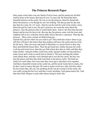The Princess Research Paper
Once upon a time there was one family lived in town, and his parent are all died.
And he alone at his house, that time he was 15 years old. He heard that there
beautiful princess at the castle. He was to see the princess when his friend talk
about the princess, even though he can t do nothing. The day go past by day and
day then he a man, he s 21 years , then he can do want he went so he create a story
about the girl he want to see, the girl is princess, he wrote the story about the
princess. Also the princess like to watch talent show. And it s his first time become
theater and he tries his best to do. But one day the princes come visit the town and
suddenly fell in love with him, but he didn t know that she s a princess. That day the
princess... Show more content on Helpwriting.net ...
And the boy ask her where do you want to go? They both don t know where to go,
still they will leave this house than they prepare and leave the castle and run away
far far away. They run away and stuck in that place is a secret forest so they stay
there and build the house there. Then the girl need new clothes because her cloth
is all rip said to her lover, than they go find cotton deer skin or cloth, and then they
make clothes. And girl clothes need more cloth, and girl clothes are big and have
many layers and it took so much time to finish it. The next morning the soldier
come attack them, and they were shocked and it was the boy uncle, the boy was
also the prince and then they both went back to the prince castle. The both are
really love each other, but every time they never get a safe place to be together.
And then a beautiful woman in his castle too, and his uncle wants him to marry, but
he don t want to marry that girl. He want to marry to his love only, but then when
his love hears that, she can t do anything all she can do is keep it in her mind, she
was really crying but her love said don t worry anything, I not gonna marry her. And
then they both whisper to each other about trying to leave this
 