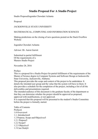 Studio Proposal For A Studio Project
Studio ProposalJogendra Chowdari Achanta
Proposal
JACKSONVILLE STATE UNIVERSITY
MATHEMATICAL, COMPUTING AND INFORMATION SCIENCES
Making predictions on the closing of new questions posted on the Stack Overflow
Website
Jogendra Chowdari Achanta
Advisor: Dr. Aaron Garrett
Submitted in partial fulfillment
Of the requirements of a
Masters Studio Project
November 28, 2016
Preface
This is a proposal for a Studio Project for partial fulfillment of the requirements of the
Master of Science degree in Computer Systems and Software Design at Jacksonville
State University, Jacksonville, Alabama.
This proposal provides the scope and context of the project to be undertaken. It
details the intended user group and the value that the system will have to them. It
also provides a schedule for the completion of the project, including a list of all the
deliverables and presentations required.
The intended audience of this document is the graduate faculty of the department so
that they can determine whether the project should be approved as proposed,
approved with modifications, or not approved.
It is expected that this proposal will be presented to the student?s Studio Committee
before the project is formally started.
Table of Contents
Prefaceii
1.0 Overview4
1.1. Introduction4
1.2 Purpose, Scope and Objectives5
1.2.1 Purpose5
1.2.2 Scope5
1.2.3 Objective5
1.3 Case Study6
 