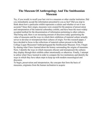 The Museum Of Anthropology And The Smithsonian
Museum
Try, if you would, to recall your last visit to a museum or other similar institution. Did
you immediately accept the information presented to you as fact? Did you stop to
think about how a particular exhibit represents a culture and whether or not it was
accurate? Since their origin, museums were created for the purpose of preservation
and interpretation of the material culturethey exhibit, and have been the most widely
accepted method for the dissemination of information pertaining to other cultures.
That being said, there is an increasing amount of discourse today questioning the
value of museums and the ways in which their exhibition of material culture actually
serves to devalue or misrepresent their cultures of origin. For this research paper, I
have decided to focus in the collections of material culture present in the Beloit
College Logan Museumof Anthropologyand the Smithsonian Museum. First, I begin
by sharing what I have learned about the history surrounding the origins of museums.
Next, I identify the ways in which museums obscure and misrepresent the cultures
they display through their exhibits either intentionally or otherwise. Finally, I attempt
to utilize what I have learned in order to compare the two institutions and identify the
ways in which they have taken steps to keep up with modern museological and
discourse.
To begin, preservation and interpretation, the concepts that form the basis of
museums, originates from the human inclination to acquire
 