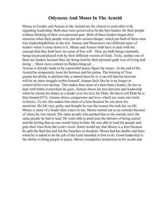 Odysseus And Moses In The Aeneid
Moses in Exodus and Aeneas in the Aeneid are the closest to each other with
regarding leadership. Both men were perceived to be the best leaders for their people
without thinking of their own personal gain. Both of these leaders began their
missions when their people were put into serious danger, which put both of these men
true leadershipabilities to the test. Aeneas and Moseswere two different types of
leaders when it came down to it. Moses and Aeneas both have to deal with the
concept that they both have no sense of free will . They are both being constantly
being toyed and played with by their different version of Gods. Truly, neither one of
them are leaders because they are being lead by their personal gods way of living and
doing.... Show more content on Helpwriting.net ...
Aeneas is already made to be a powerful heroic figure by nature. At the end of the
Aeneid he temporarily loses his heroism and his pietas. The burning of Troy
guards his ability to perform like a natural hero he is. I can tell that his heroism
will be an inner struggle within himself. Aeneas feels like he is no longer in
control of his own destiny. This makes him more of a hero than a leader. He has to
deal with battle everywhere he goes. Aeneas shows his true heroism and leadership
when he choses his duties as a leader over his love for Dido. He has to tell Dido he is
duty bound (973). Aeneas shows compassion and love, which are some rare traits
in heroes. To me, this makes him more of a hero because he can show his
emotions. He felt very guilty and thought he was the reason she took her on life.
Moses is more of a leader than a hero to me. Moses started out as an outsider because
of where he was raised. The same people who pushed him to the outside were the
same people he had to lead. He wads able to push past the barriers of being scared
and the feeling that no one would listen to him. He was able to lead the people and
gain their trust from the Lord s word. Some would say that Moses is a hero because
he split the Red Sea and led the Israelites to freedom. Moses had his doubts and fears
when he is asked to do the job of the Lord intended in him to do. Good leadership is
the ability to bring people to peace. Moses exemplifies instruction in his words and
 